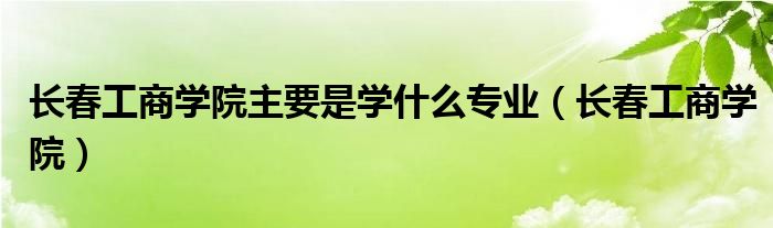 长春工商学院主要是学什么专业（长春工商学院）