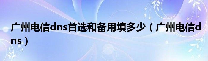 广州电信dns首选和备用填多少（广州电信dns）