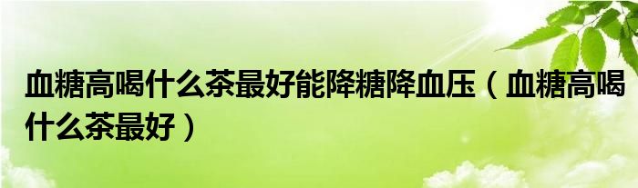 血糖高喝什么茶最好能降糖降血压（血糖高喝什么茶最好）