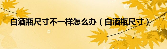 白酒瓶尺寸不一样怎么办（白酒瓶尺寸）