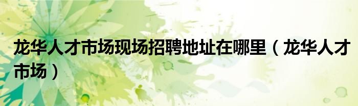 龙华人才市场现场招聘地址在哪里（龙华人才市场）