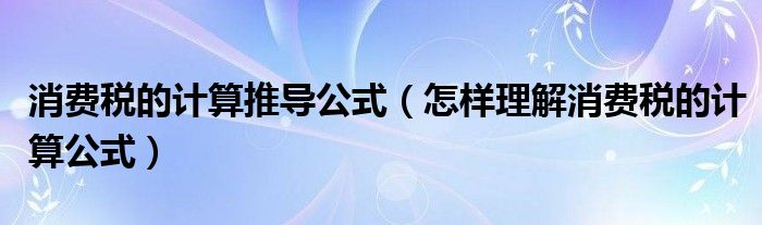 消费税的计算推导公式（怎样理解消费税的计算公式）