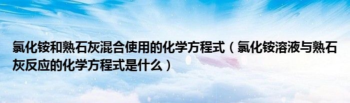 氯化铵和熟石灰混合使用的化学方程式（氯化铵溶液与熟石灰反应的化学方程式是什么）