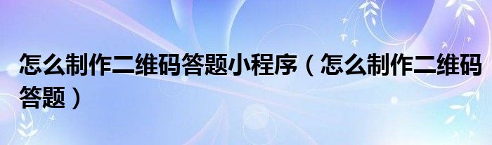 怎么制作二维码答题小程序（怎么制作二维码答题）