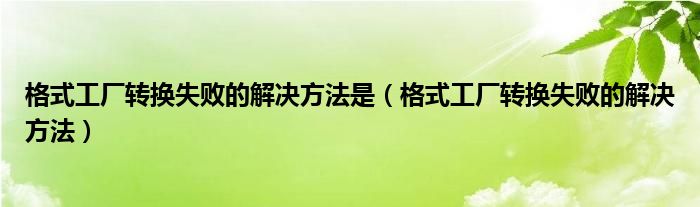 格式工厂转换失败的解决方法是（格式工厂转换失败的解决方法）