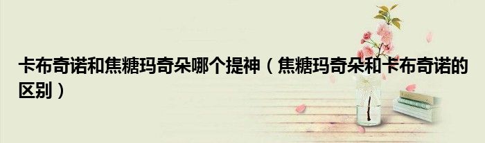 卡布奇诺和焦糖玛奇朵哪个提神（焦糖玛奇朵和卡布奇诺的区别）