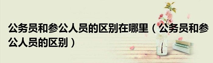公务员和参公人员的区别在哪里（公务员和参公人员的区别）
