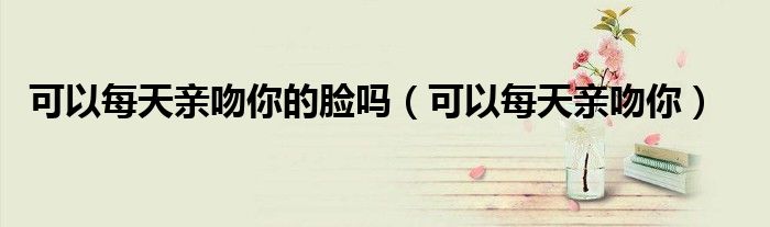 可以每天亲吻你的脸吗（可以每天亲吻你）