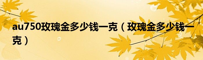 au750玫瑰金多少钱一克（玫瑰金多少钱一克）