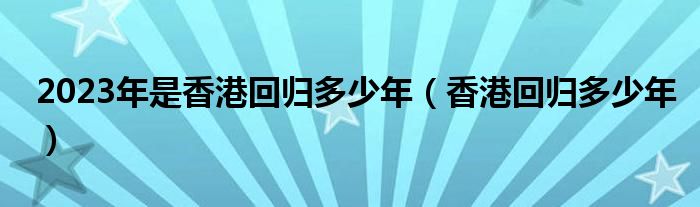 2023年是香港回归多少年（香港回归多少年）