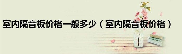 室内隔音板价格一般多少（室内隔音板价格）