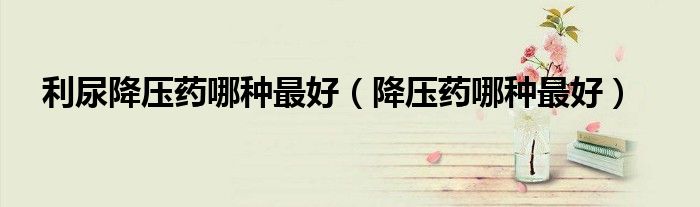 利尿降压药哪种最好（降压药哪种最好）