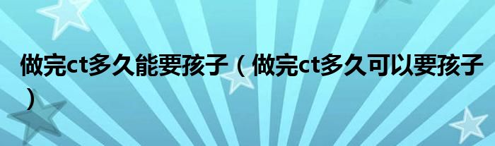 做完ct多久能要孩子（做完ct多久可以要孩子）