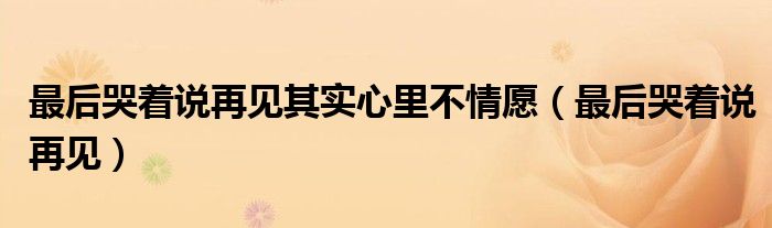最后哭着说再见其实心里不情愿（最后哭着说再见）