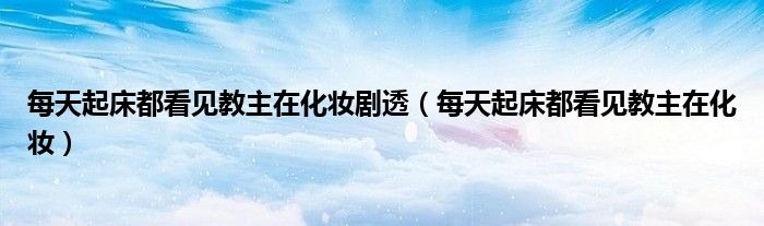 每天起床都看见教主在化妆剧透（每天起床都看见教主在化妆）