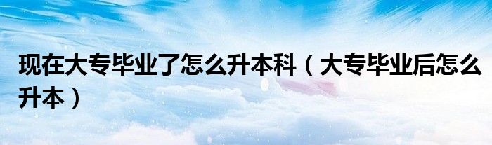现在大专毕业了怎么升本科（大专毕业后怎么升本）
