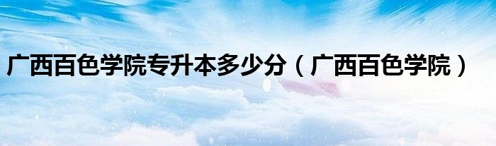 广西百色学院专升本多少分（广西百色学院）
