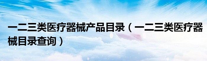 一二三类医疗器械产品目录（一二三类医疗器械目录查询）