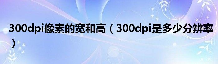 300dpi像素的宽和高（300dpi是多少分辨率）