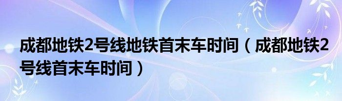 成都地铁2号线地铁首末车时间（成都地铁2号线首末车时间）