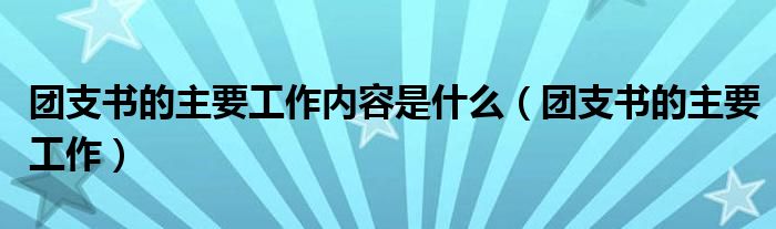 团支书的主要工作内容是什么（团支书的主要工作）