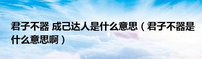 君子不器 成己达人是什么意思（君子不器是什么意思啊）