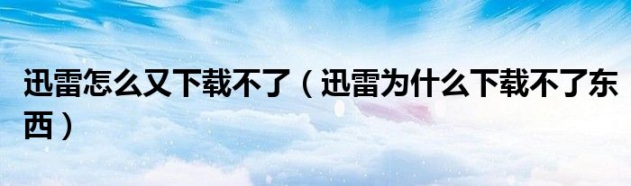 迅雷怎么又下载不了（迅雷为什么下载不了东西）
