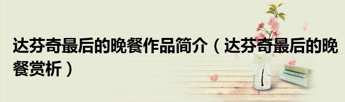 达芬奇最后的晚餐作品简介（达芬奇最后的晚餐赏析）