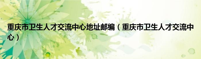 重庆市卫生人才交流中心地址邮编（重庆市卫生人才交流中心）