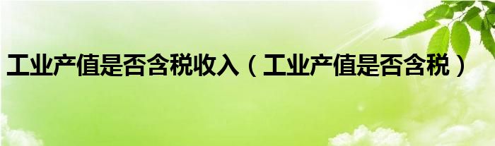 工业产值是否含税收入（工业产值是否含税）