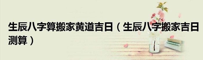 生辰八字算搬家黄道吉日（生辰八字搬家吉日测算）
