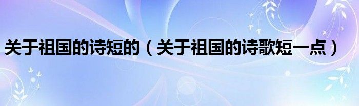 关于祖国的诗短的（关于祖国的诗歌短一点）