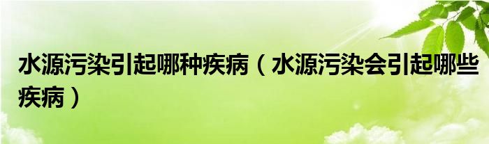 水源污染引起哪种疾病（水源污染会引起哪些疾病）