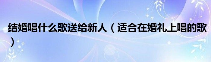 结婚唱什么歌送给新人（适合在婚礼上唱的歌）