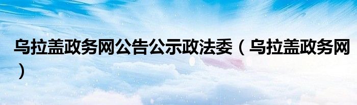 乌拉盖政务网公告公示政法委（乌拉盖政务网）