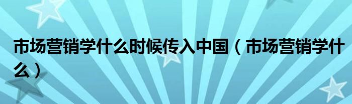 市场营销学什么时候传入中国（市场营销学什么）