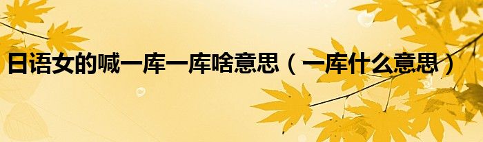 日语女的喊一库一库啥意思（一库什么意思）