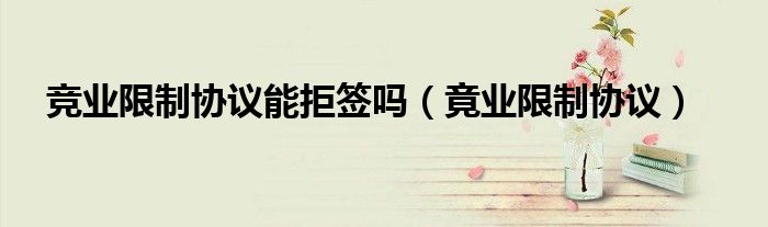 竞业限制协议能拒签吗（竟业限制协议）
