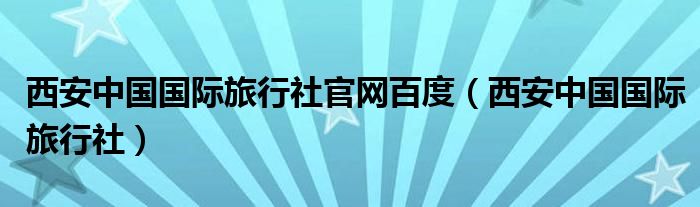 西安中国国际旅行社官网百度（西安中国国际旅行社）
