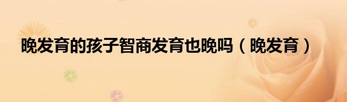 晚发育的孩子智商发育也晚吗（晚发育）