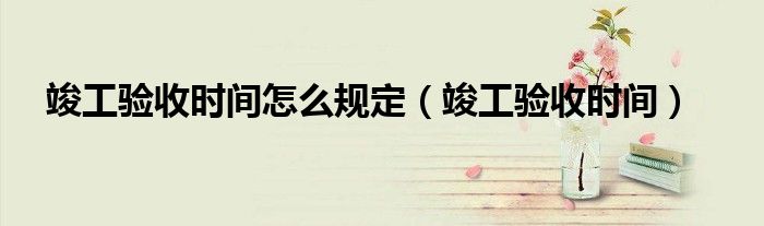 竣工验收时间怎么规定（竣工验收时间）