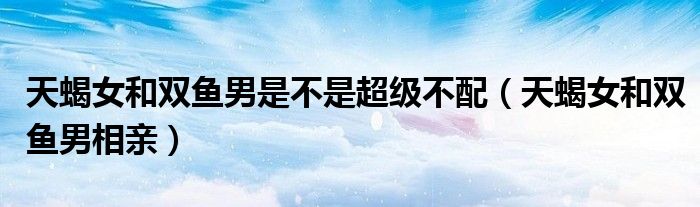 天蝎女和双鱼男是不是超级不配（天蝎女和双鱼男相亲）