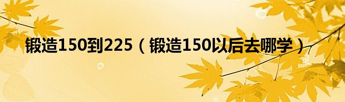 锻造150到225（锻造150以后去哪学）