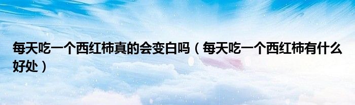 每天吃一个西红柿真的会变白吗（每天吃一个西红柿有什么好处）