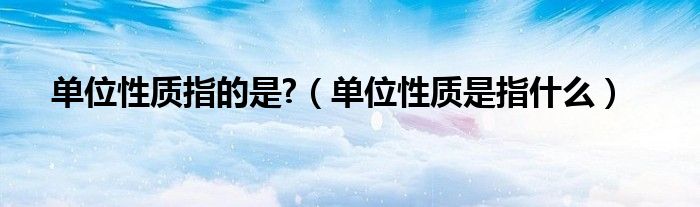 单位性质指的是?（单位性质是指什么）