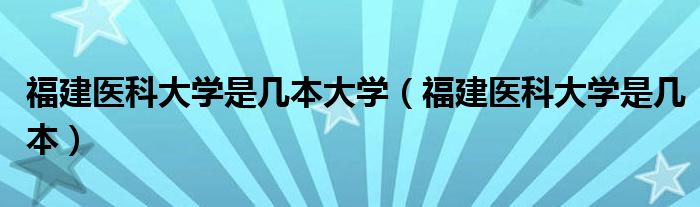 福建医科大学是几本大学（福建医科大学是几本）