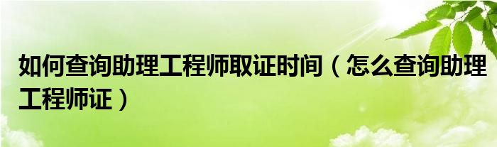 如何查询助理工程师取证时间（怎么查询助理工程师证）