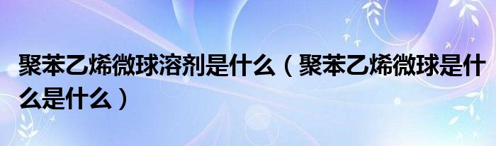 聚苯乙烯微球溶剂是什么（聚苯乙烯微球是什么是什么）