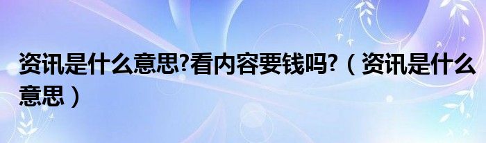 资讯是什么意思?看内容要钱吗?（资讯是什么意思）