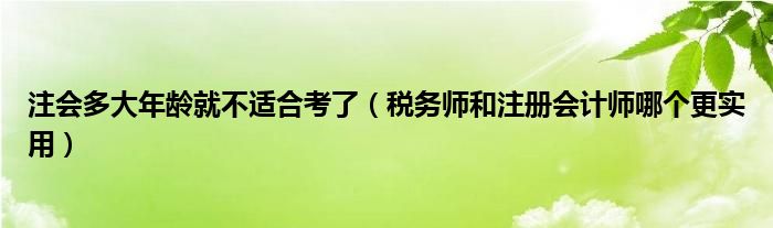 注会多大年龄就不适合考了（税务师和注册会计师哪个更实用）